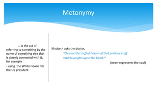 Metonymy
… is the act of
referring to something by the
name of something else that
is closely connected with it,
for example
- using the White House for
the US president
Macbeth asks the doctor,
"Cleanse the stuffed bosom of that perilous stuff
Which weights upon the heart?"
(heart represents the soul)
 
