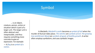 Symbol
… is an object,
creature, person, action or
situation which is part of a
larger unit. This larger unit is
often abstract and
inexpressible, and thus
requires something more
concrete to give at
expression. For example:
— A flag is a symbol of a
nation.
In Macbeth, Macbeth’s castle becomes a symbol of hell when the
murder of Duncan takes place. The witches are symbols of evil. The growing
tree and Birnam Wood are symbols of good, of healthy growth. A writer
often employs symbolism, and uses symbolic images.
 