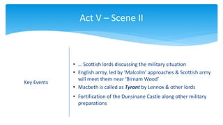 Act V – Scene II
Key Events
• … Scottish lords discussing the military situation
• English army, led by ‘Malcolm’ approaches & Scottish army
will meet them near ‘Birnam Wood’
• Macbeth is called as Tyrant by Lennox & other lords
• Fortification of the Dunsinane Castle along other military
preparations
 