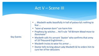 Act V – Scene III
Key Events
• … Macbeth walks boastfully in hall of palace b/c nothing to
fear …
• “none of woman born” can harm him
• Prophecy by witches … He’ll rule “till Birnam Wood move to
Dunsinane”
• Macbeth calls his servant ‘Seyton’ who confirms that army
of 10 Thousand Englishmen …
• Macbeth insists to wear his armor …
• Doctor tells to king about Lady Macbeth & he orders him to
cure her of her delusions
 