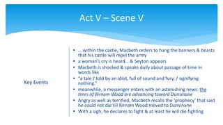 Act V – Scene V
Key Events
• … within the castle, Macbeth orders to hang the banners & boasts
that his castle will repel the army
• a woman’s cry is heard… & Seyton appears
• Macbeth is shocked & speaks dully about passage of time in
words like
• “a tale / told by an idiot, full of sound and fury, / signifying
nothing.”
• meanwhile, a messenger enters with an astonishing news: the
trees of Birnam Wood are advancing toward Dunsinane
• Angry as well as terrified, Macbeth recalls the ‘prophecy’ that said
he could not die till Birnam Wood moved to Dunsinane
• With a sigh, he declares to fight & at least he will die fighting
 