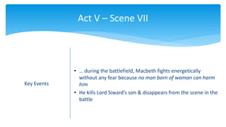 Act V – Scene VII
Key Events
• … during the battlefield, Macbeth fights energetically
without any fear because no man born of woman can harm
him
• He kills Lord Siward’s son & disappears from the scene in the
battle
 
