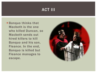 ACT III


 Banquo thinks that
  Macbeth is the one
  who killed Duncan, so
  Macbeth sends out
  hired killers to kill
  Banquo and his son,
  Fleance. In the end,
  Banquo is killed but
  Fleance manages to
  escape.
 