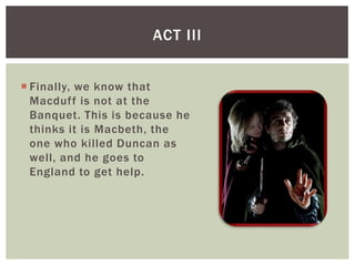 ACT III


 Finally, we know that
  Macduff is not at the
  Banquet. This is because he
  thinks it is Macbeth, the
  one who killed Duncan as
  well, and he goes to
  England to get help.
 