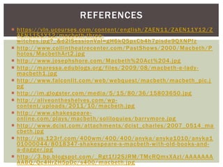 REFERENCES
 https://vln.ucourses.com/content/english/ZAEN11/ZAEN11Y12/Z
  AEN11S1Y12/macbeth -three-
  witches.jpg?_&d2lSessionVal=gH6kQ5pxCb4h7pisde9QXNPfz
 http://www.collintheatrecenter.com/PastShows/2000/Macbeth/P
  hotos/MacbethArt2.jpg
 http://www.josephshore.com/Macbeth%20Act%204.jpg
 http://maressa.edublogs.org/files/2009/08/macbeth -e-lady -
  macbeth1 .jpg
 http://www.falconlit.com/web/webquest/macbeth/macbeth_pic.j
  pg
 http://im.glogster.com/media/5/15/80/36/15803650.jpg
 http://aliveontheshelves.com/wp -
  content/uploads/2011/10/macbeth.jpg
 http://www.shakespeare -
  online.com/plays/macbeth/soliloquies/barrymore.jpg
 http://www.dcist.com/attachments/dcist_charles/2007_0514_ma
  cbeth.jpg
 http://us.123r f.com/400wm/400/400/anyka/anyka1010/anyka1
  01000044/8018347-shakespeare-s-macbeth-with-old-books-and-
  a-dagger.jpg
 http://3.bp.blogspot.com/_Rgt1fJ2SJRM/TMcRQmxXAzI/AAAAAAA
  AABQ/Qc4HrZH5pDc/s400/macbeth.jpg
 