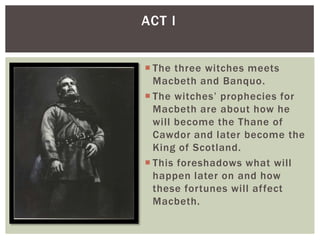 ACT I


 The three witches meets
  Macbeth and Banquo.
 The witches’ prophecies for
  Macbeth are about how he
  will become the Thane of
  Cawdor and later become the
  King of Scotland.
 This foreshadows what will
  happen later on and how
  these fortunes will affect
  Macbeth.
 