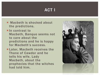 ACT I

 Macbeth is shocked about
  the predictions.
 In contrast to
  Macbeth, Banquo seems not
  to care about the
  predictions and he is happy
  for Macbeth’s success.
 Later, Macbeth receives the
  Thane of Cawdor and he
  tells his wife, Lady
  Macbeth, about the
  prophecies that the witches
  had told him.
 