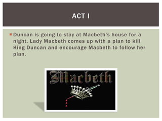 ACT I

 Duncan is going to stay at Macbeth’s house for a
  night. Lady Macbeth comes up with a plan to kill
  King Duncan and encourage Macbeth to follow her
  plan.
 