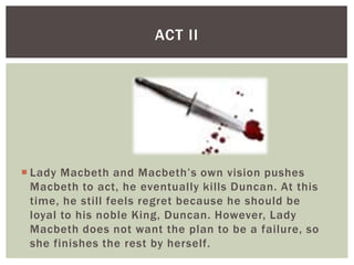 ACT II




 Lady Macbeth and Macbeth’s own vision pushes
  Macbeth to act, he eventually kills Duncan. At this
  time, he still feels regret because he should be
  loyal to his noble King, Duncan. However, Lady
  Macbeth does not want the plan to be a failure, so
  she finishes the rest by herself.
 