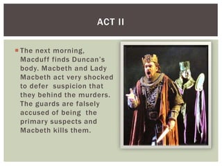 ACT II

 The next morning,
  Macduff finds Duncan’s
  body. Macbeth and Lady
  Macbeth act very shocked
  to defer suspicion that
  they behind the murders.
  The guards are falsely
  accused of being the
  primary suspects and
  Macbeth kills them.
 