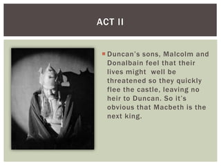 ACT II


  Duncan’s sons, Malcolm and
   Donalbain feel that their
   lives might well be
   threatened so they quickly
   flee the castle, leaving no
   heir to Duncan. So it’s
   obvious that Macbeth is the
   next king.
 