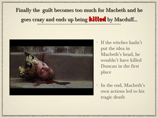 Finally the guilt becomes too much for Macbeth and he
  goes crazy and ends up being killed by Macduff...


                                 •   If the witches hadn’t
                                     put the idea in
                                     Macbeth’s head, he
                                     wouldn’t have killed
                                     Duncan in the first
                                     place

                                 •   In the end, Macbeth’s
                                     own actions led to his
                                     tragic death
 