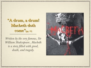 “A drum, a drum!
   Macbeth doth
     come”(pg. 15)
Written by the very famous, Sir
William Shakespeare...Macbeth
 is a story filled with greed,
      death, and tragedy.
 