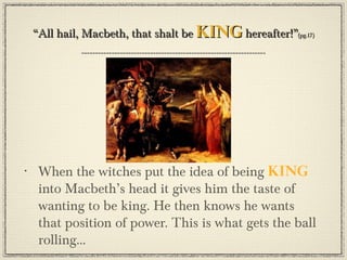 “All hail, Macbeth, that shalt be king hereafter!”(pg.17)




•    When the witches put the idea of being king
     into Macbeth’s head it gives him the taste of
     wanting to be king. He then knows he wants
     that position of power. This is what gets the ball
     rolling...
 