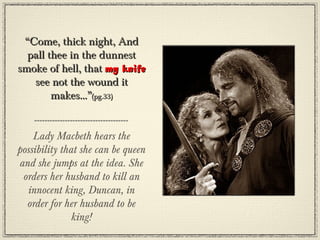 “Come, thick night, And
  pall thee in the dunnest
smoke of hell, that my knife
   see not the wound it
        makes...”(pg.33)


    Lady Macbeth hears the
possibility that she can be queen
and she jumps at the idea. She
 orders her husband to kill an
  innocent king, Duncan, in
  order for her husband to be
               king!
 