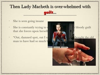 Then Lady Macbeth is over-whelmed with
              guilt...
•   She is seen going insane
•   She is constantly trying to wash her hands of the bloody guilt
    that she forces upon herself and her husband
•   “Out, damned spot, out I say!...who would have thought the old
    man to have had so much blood in him?”(pg. 163)
 