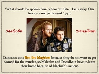 “What should be spoken here, where our fate... Let’s away. Our
               tears are not yet brewed.” (pg.71)




 Malcolm                                          Donalbain




Duncan’s sons flee the kingdom because they do not want to get
blamed for the murder, so Malcolm and Donalbain have to leave
            their home because of Macbeth’s actions
 