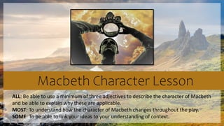 Macbeth Character Lesson
ALL: Be able to use a minimum of three adjectives to describe the character of Macbeth
and be able to explain why these are applicable.
MOST: To understand how the character of Macbeth changes throughout the play.
SOME: To be able to link your ideas to your understanding of context.
 