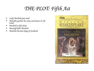 THE PLOT: Fifth Act Lady Macbeth goes mad Malcolm gathers his army and moves to the wood Macbeth is left alone Macduff kills Macbeth Malcolm becomes king of Scotland 