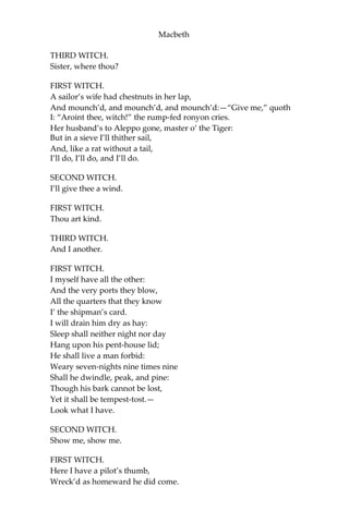 Macbeth
Where the Norweyan banners flout the sky
And fan our people cold.
Norway himself, with terrible numbers,
Assisted by that most disloyal traitor
The Thane of Cawdor, began a dismal conflict;
Till that Bellona’s bridegroom, lapp’d in proof,
Confronted him with self-comparisons,
Point against point rebellious, arm ‘gainst arm,
Curbing his lavish spirit: and, to conclude, The
victory fell on us.
DUNCAN.
Great happiness!
ROSS.
That now
Sweno, the Norways’ king, craves composition;
Nor would we deign him burial of his men Till
he disbursed, at Saint Colme’s-inch,
Ten thousand dollars to our general use.
DUNCAN.
No more that Thane of Cawdor shall deceive
Our bosom interest:—go pronounce his present death,
And with his former title greet Macbeth.
ROSS.
I’ll see it done.
DUNCAN.
What he hath lost, noble Macbeth hath won.
[Exeunt.]
SCENE III. A heath.
[Thunder. Enter the three Witches.]
FIRST WITCH.
Where hast thou been, sister?
SECOND WITCH.
Killing swine.
 