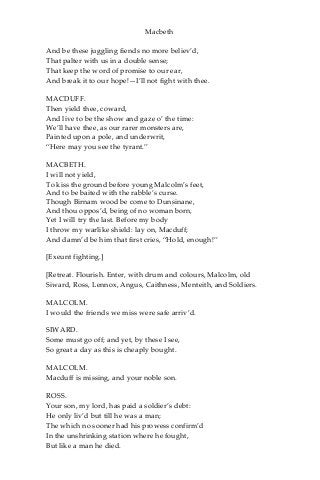 Macbeth
And be these juggling fiends no more believ’d,
That palter with us in a double sense;
That keep the word of promise to our ear,
And break it to our hope!—I’ll not fight with thee.
MACDUFF.
Then yield thee, coward,
And live to be the show and gaze o’ the time:
We’ll have thee, as our rarer monsters are,
Painted upon a pole, and underwrit,
“Here may you see the tyrant.”
MACBETH.
I will not yield,
To kiss the ground before young Malcolm’s feet,
And to be baited with the rabble’s curse.
Though Birnam wood be come to Dunsinane,
And thou oppos’d, being of no woman born,
Yet I will try the last. Before my body
I throw my warlike shield: lay on, Macduff;
And damn’d be him that first cries, “Hold, enough!”
[Exeunt fighting.]
[Retreat. Flourish. Enter, with drum and colours, Malcolm, old
Siward, Ross, Lennox, Angus, Caithness, Menteith, and Soldiers.
MALCOLM.
I would the friends we miss were safe arriv’d.
SIWARD.
Some must go off; and yet, by these I see,
So great a day as this is cheaply bought.
MALCOLM.
Macduff is missing, and your noble son.
ROSS.
Your son, my lord, has paid a soldier’s debt:
He only liv’d but till he was a man;
The which no sooner had his prowess confirm’d
In the unshrinking station where he fought,
But like a man he died.
 