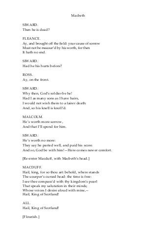 Macbeth
SIWARD.
Then he is dead?
FLEANCE.
Ay, and brought off the field: your cause of sorrow
Must not be measur’d by his worth, for then
It hath no end.
SIWARD.
Had he his hurts before?
ROSS.
Ay, on the front.
SIWARD.
Why then, God’s soldier be he!
Had I as many sons as I have hairs,
I would not wish them to a fairer death:
And, so his knell is knoll’d.
MALCOLM.
He’s worth more sorrow,
And that I’ll spend for him.
SIWARD.
He’s worth no more:
They say he parted well, and paid his score:
And so, God be with him!—Here comes newer comfort.
[Re-enter Macduff, with Macbeth’s head.]
MACDUFF.
Hail, king, for so thou art: behold, where stands
The usurper’s cursed head: the time is free:
I see thee compass’d with thy kingdom’s pearl
That speak my salutation in their minds;
Whose voices I desire aloud with mine,—
Hail, King of Scotland!
ALL.
Hail, King of Scotland!
[Flourish.]
 