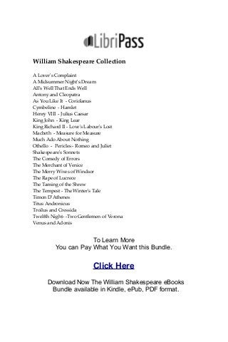 William Shakespeare Collection
A Lover's Complaint
A Midsummer Night's Dream
All's Well That Ends Well
Antony and Cleopatra
As You Like It - Coriolanus
Cymbeline - Hamlet
Henry VIII - Julius Caesar
King John - King Lear
King Richard II - Love's Labour's Lost
Macbeth - Measure for Measure
Much Ado About Nothing
Othello - Pericles - Romeo and Juliet
Shakespeare's Sonnets
The Comedy of Errors
The Merchant of Venice
The Merry Wives of Windsor
The Rape of Lucrece
The Taming of the Shrew
The Tempest - The Winter's Tale
Timon D'Athenes
Titus Andronicus
Troilus and Cressida
Twelfth Night- -Two Gentlemen of Verona
Venus and Adonis
To Learn More
You can Pay What You Want this Bundle.
Click Here
Download Now The William Shakespeare eBooks
Bundle available in Kindle, ePub, PDF format.
 