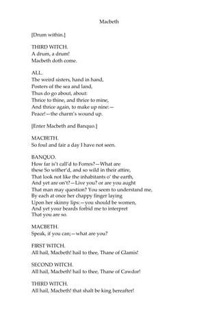 Macbeth
THIRD WITCH.
Sister, where thou?
FIRST WITCH.
A sailor’s wife had chestnuts in her lap,
And mounch’d, and mounch’d, and mounch’d:—“Give me,” quoth
I: “Aroint thee, witch!” the rump-fed ronyon cries.
Her husband’s to Aleppo gone, master o’ the Tiger:
But in a sieve I’ll thither sail,
And, like a rat without a tail,
I’ll do, I’ll do, and I’ll do.
SECOND WITCH.
I’ll give thee a wind.
FIRST WITCH.
Thou art kind.
THIRD WITCH.
And I another.
FIRST WITCH.
I myself have all the other:
And the very ports they blow,
All the quarters that they know
I’ the shipman’s card.
I will drain him dry as hay:
Sleep shall neither night nor day
Hang upon his pent-house lid;
He shall live a man forbid:
Weary seven-nights nine times nine
Shall he dwindle, peak, and pine:
Though his bark cannot be lost,
Yet it shall be tempest-tost.—
Look what I have.
SECOND WITCH.
Show me, show me.
FIRST WITCH.
Here I have a pilot’s thumb,
Wreck’d as homeward he did come.
 