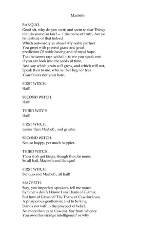 Macbeth
[Drum within.]
THIRD WITCH.
A drum, a drum!
Macbeth doth come.
ALL.
The weird sisters, hand in hand,
Posters of the sea and land,
Thus do go about, about:
Thrice to thine, and thrice to mine,
And thrice again, to make up nine:—
Peace!—the charm’s wound up.
[Enter Macbeth and Banquo.]
MACBETH.
So foul and fair a day I have not seen.
BANQUO.
How far is’t call’d to Forres?—What are
these So wither’d, and so wild in their attire,
That look not like the inhabitants o’ the earth,
And yet are on’t?—Live you? or are you aught
That man may question? You seem to understand me,
By each at once her chappy finger laying
Upon her skinny lips:—you should be women,
And yet your beards forbid me to interpret
That you are so.
MACBETH.
Speak, if you can;—what are you?
FIRST WITCH.
All hail, Macbeth! hail to thee, Thane of Glamis!
SECOND WITCH.
All hail, Macbeth! hail to thee, Thane of Cawdor!
THIRD WITCH.
All hail, Macbeth! that shalt be king hereafter!
 