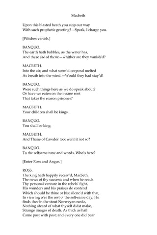 Macbeth
BANQUO.
Good sir, why do you start; and seem to fear Things
that do sound so fair?— I’ the name of truth, Are ye
fantastical, or that indeed
Which outwardly ye show? My noble partner
You greet with present grace and great
prediction Of noble having and of royal hope,
That he seems rapt withal:—to me you speak not:
If you can look into the seeds of time,
And say which grain will grow, and which will not,
Speak then to me, who neither beg nor fear
Your favors nor your hate.
FIRST WITCH.
Hail!
SECOND WITCH.
Hail!
THIRD WITCH.
Hail!
FIRST WITCH.
Lesser than Macbeth, and greater.
SECOND WITCH.
Not so happy, yet much happier.
THIRD WITCH.
Thou shalt get kings, though thou be none:
So all hail, Macbeth and Banquo!
FIRST WITCH.
Banquo and Macbeth, all hail!
MACBETH.
Stay, you imperfect speakers, tell me more:
By Sinel’s death I know I am Thane of Glamis;
But how of Cawdor? The Thane of Cawdor lives,
A prosperous gentleman; and to be king
Stands not within the prospect of belief,
No more than to be Cawdor. Say from whence
You owe this strange intelligence? or why
 