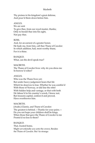 Macbeth
Upon this blasted heath you stop our way
With such prophetic greeting?—Speak, I charge you.
[Witches vanish.]
BANQUO.
The earth hath bubbles, as the water has,
And these are of them:—whither are they vanish’d?
MACBETH.
Into the air; and what seem’d corporal melted
As breath into the wind.—Would they had stay’d!
BANQUO.
Were such things here as we do speak about?
Or have we eaten on the insane root
That takes the reason prisoner?
MACBETH.
Your children shall be kings.
BANQUO.
You shall be king.
MACBETH.
And Thane of Cawdor too; went it not so?
BANQUO.
To the selfsame tune and words. Who’s here?
[Enter Ross and Angus.]
ROSS.
The king hath happily receiv’d, Macbeth,
The news of thy success: and when he reads
Thy personal venture in the rebels’ fight,
His wonders and his praises do contend
Which should be thine or his: silenc’d with that,
In viewing o’er the rest o’ the self-same day, He
finds thee in the stout Norweyan ranks,
Nothing afeard of what thyself didst make,
Strange images of death. As thick as hail
Came post with post; and every one did bear
 