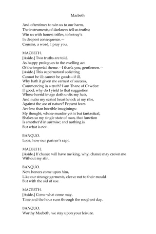 Macbeth
Thy praises in his kingdom’s great defense,
And pour’d them down before him.
ANGUS.
We are sent
To give thee, from our royal master, thanks;
Only to herald thee into his sight,
Not pay thee.
ROSS.
And, for an earnest of a greater honor,
He bade me, from him, call thee Thane of Cawdor:
In which addition, hail, most worthy thane,
For it is thine.
BANQUO.
What, can the devil speak true?
MACBETH.
The Thane of Cawdor lives: why do you dress me
In borrow’d robes?
ANGUS.
Who was the Thane lives yet;
But under heavy judgement bears that life
Which he deserves to lose. Whether he was combin’d
With those of Norway, or did line the rebel
With hidden help and vantage, or that with both
He labour’d in his country’s wreck, I know not;
But treasons capital, confess’d and proved,
Have overthrown him.
MACBETH.
[Aside.] Glamis, and Thane of Cawdor:
The greatest is behind.—Thanks for your pains.—
Do you not hope your children shall be kings,
When those that gave the Thane of Cawdor to me
Promis’d no less to them?
BANQUO.
That, trusted home,
Might yet enkindle you unto the crown, Besides
the Thane of Cawdor. But ‘tis strange:
 