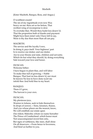 Macbeth
MACBETH.
Give me your favor:—my dull brain was wrought
With things forgotten. Kind gentlemen, your pains
Are register’d where every day I turn
The leaf to read them.—Let us toward the king.—
Think upon what hath chanc’d; and, at more time,
The interim having weigh’d it, let us speak
Our free hearts each to other.
BANQUO.
Very gladly.
MACBETH.
Till then, enough.—Come, friends.
[Exeunt.]
SCENE IV. Forres. A Room in the Palace.
[Flourish. Enter Duncan, Malcolm, Donalbain, Lennox, and
Attendants.]
DUNCAN.
Is execution done on Cawdor? Are not
Those in commission yet return’d?
MALCOLM.
My liege,
They are not yet come back. But I have spoke
With one that saw him die: who did report,
That very frankly he confess’d his treasons;
Implor’d your highness’ pardon; and set forth
A deep repentance: nothing in his life Became
him like the leaving it; he died
As one that had been studied in his death,
To throw away the dearest thing he ow’d
As ‘twere a careless trifle.
DUNCAN.
There’s no art
To find the mind’s construction in the face:
He was a gentleman on whom I built
An absolute trust.—
 
