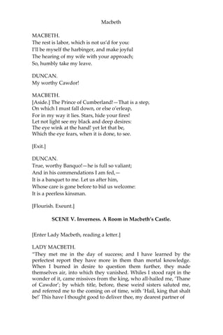 Macbeth
[Enter Macbeth, Banquo, Ross, and Angus.]
O worthiest cousin!
The sin of my ingratitude even now Was
heavy on me: thou art so far before, That
swiftest wing of recompense is slow
To overtake thee. Would thou hadst less deserv’d;
That the proportion both of thanks and payment
Might have been mine! only I have left to say,
More is thy due than more than all can pay.
MACBETH.
The service and the loyalty I owe,
In doing it, pays itself. Your highness’ part
Is to receive our duties: and our duties
Are to your throne and state, children and servants;
Which do but what they should, by doing everything
Safe toward your love and honor.
DUNCAN.
Welcome hither:
I have begun to plant thee, and will labor
To make thee full of growing.—Noble
Banquo, That hast no less deserv’d, nor must
be known No less to have done so,let me
infold thee And hold thee to my heart.
BANQUO.
There if I grow,
The harvest is your own.
DUNCAN.
My plenteous joys,
Wanton in fulness, seek to hide themselves
In drops of sorrow.—Sons, kinsmen, thanes,
And you whose places are the nearest, know,
We will establish our estate upon
Our eldest, Malcolm; whom we name hereafter
The Prince of Cumberland: which honor must
Not unaccompanied invest him only,
But signs of nobleness, like stars, shall shine
On all deservers.—From hence to Inverness,
And bind us further to you.
 