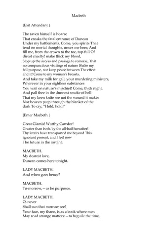 Macbeth
greatness; that thou mightst not lose the dues of rejoicing, by being
ignorant of what greatness is promised thee. Lay it to thy heart, and
farewell.”
Glamis thou art, and Cawdor; and shalt be
What thou art promis’d; yet do I fear thy nature;
It is too full o’ the milk of human kindness
To catch the nearest way: thou wouldst be great;
Art not without ambition; but without
The illness should attend it. What thou wouldst highly,
That wouldst thou holily; wouldst not play false,
And yet wouldst wrongly win: thou’dst have, great Glamis,
That which cries, “Thus thou must do, if thou have it:
And that which rather thou dost fear to do
Than wishest should be undone.” Hie thee hither,
That I may pour my spirits in thine ear;
And chastise with the valor of my tongue All
that impedes thee from the golden round,
Which fate and metaphysical aid doth seem
To have thee crown’d withal.
[Enter an Attendant.]
What is your tidings?
ATTENDANT.
The king comes here tonight.
LADY MACBETH.
Thou’rt mad to say it:
Is not thy master with him? who, were’t so,
Would have inform’d for preparation.
ATTENDANT.
So please you, it is true:—our thane is coming:
One of my fellows had the speed of him;
Who, almost dead for breath, had scarcely more
Than would make up his message.
LADY MACBETH.
Give him tending;
He brings great news.
 