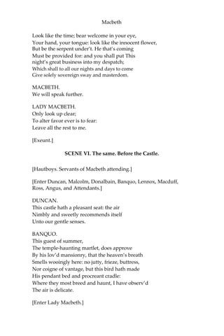 Macbeth
[Exit Attendant.]
The raven himself is hoarse
That croaks the fatal entrance of Duncan
Under my battlements. Come, you spirits That
tend on mortal thoughts, unsex me here; And
fill me, from the crown to the toe, top-full Of
direst cruelty! make thick my blood,
Stop up the access and passage to remorse, That
no compunctious visitings of nature Shake my
fell purpose, nor keep peace between The effect
and it! Come to my woman’s breasts,
And take my milk for gall, your murdering ministers,
Wherever in your sightless substances
You wait on nature’s mischief! Come, thick night,
And pall thee in the dunnest smoke of hell
That my keen knife see not the wound it makes
Nor heaven peep through the blanket of the
dark To cry, “Hold, hold!”
[Enter Macbeth.]
Great Glamis! Worthy Cawdor!
Greater than both, by the all-hail hereafter!
Thy letters have transported me beyond This
ignorant present, and I feel now
The future in the instant.
MACBETH.
My dearest love,
Duncan comes here tonight.
LADY MACBETH.
And when goes hence?
MACBETH.
To-morrow,—as he purposes.
LADY MACBETH.
O, never
Shall sun that morrow see!
Your face, my thane, is as a book where men
May read strange matters:—to beguile the time,
 
