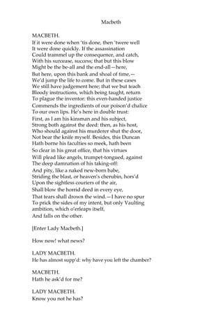 Macbeth
DUNCAN.
See, see, our honour’d hostess!—
The love that follows us sometime is our trouble,
Which still we thank as love. Herein I teach you
How you shall bid God ild us for your pains,
And thank us for your trouble.
LADY MACBETH.
All our service
In every point twice done, and then done double,
Were poor and single business to contend
Against those honours deep and broad wherewith
Your majesty loads our house: for those of old,
And the late dignities heap’d up to them,
We rest your hermits.
DUNCAN.
Where’s the Thane of Cawdor?
We cours’d him at the heels, and had a purpose
To be his purveyor: but he rides well;
And his great love, sharp as his spur, hath holp him
To his home before us. Fair and noble hostess,
We are your guest tonight.
LADY MACBETH.
Your servants ever
Have theirs, themselves, and what is theirs, in compt,
To make their audit at your highness’ pleasure,
Still to return your own.
DUNCAN.
Give me your hand;
Conduct me to mine host: we love him highly,
And shall continue our graces towards him.
By your leave, hostess.
[Exeunt.]
SCENE VII. The same. A Lobby in the Castle.
[Hautboys and torches. Enter, and pass over, a Sewer and divers
Servants with dishes and service. Then enter Macbeth.]
 