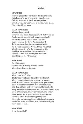 Macbeth
MACBETH.
If it were done when ‘tis done, then ‘twere well
It were done quickly. If the assassination
Could trammel up the consequence, and catch,
With his surcease, success; that but this blow
Might be the be-all and the end-all—here,
But here, upon this bank and shoal of time,—
We’d jump the life to come. But in these cases
We still have judgement here; that we but teach
Bloody instructions, which being taught, return
To plague the inventor: this even-handed justice
Commends the ingredients of our poison’d chalice
To our own lips. He’s here in double trust:
First, as I am his kinsman and his subject,
Strong both against the deed: then, as his host,
Who should against his murderer shut the door,
Not bear the knife myself. Besides, this Duncan
Hath borne his faculties so meek, hath been
So clear in his great office, that his virtues
Will plead like angels, trumpet-tongued, against
The deep damnation of his taking-off:
And pity, like a naked new-born babe,
Striding the blast, or heaven’s cherubin, hors’d
Upon the sightless couriers of the air,
Shall blow the horrid deed in every eye,
That tears shall drown the wind.—I have no spur
To prick the sides of my intent, but only Vaulting
ambition, which o’erleaps itself,
And falls on the other.
[Enter Lady Macbeth.]
How now! what news?
LADY MACBETH.
He has almost supp’d: why have you left the chamber?
MACBETH.
Hath he ask’d for me?
LADY MACBETH.
Know you not he has?
 