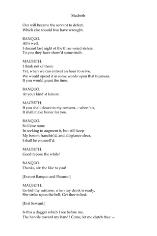 Macbeth
ACT II.
SCENE I. Inverness. Court within the Castle.
[Enter Banquo, preceeded by Fleance with a torch.]
BANQUO.
How goes the night, boy?
FLEANCE.
The moon is down; I have not heard the clock.
BANQUO.
And she goes down at twelve.
FLEANCE.
I take’t, ‘tis later, sir.
BANQUO.
Hold, take my sword.—There’s husbandry in heaven;
Their candles are all out:—take thee that too.—
A heavy summons lies like lead upon me,
And yet I would not sleep:—merciful powers,
Restrain in me the cursed thoughts that nature
Gives way to in repose!—Give me my sword.
Who’s there?
[Enter Macbeth, and a Servant with a torch.]
MACBETH.
A friend.
BANQUO.
What, sir, not yet at rest? The king’s a-bed:
He hath been in unusual pleasure and
Sent forth great largess to your officers:
This diamond he greets your wife withal,
By the name of most kind hostess; and shut up
In measureless content.
MACBETH.
Being unprepar’d,
 