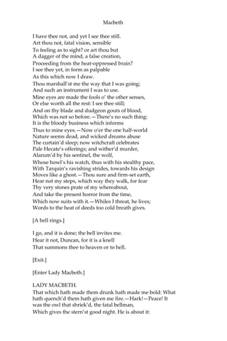 Macbeth
Our will became the servant to defect;
Which else should free have wrought.
BANQUO.
All’s well.
I dreamt last night of the three weird sisters:
To you they have show’d some truth.
MACBETH.
I think not of them:
Yet, when we can entreat an hour to serve,
We would spend it in some words upon that business,
If you would grant the time.
BANQUO.
At your kind’st leisure.
MACBETH.
If you shall cleave to my consent,—when ‘tis,
It shall make honor for you.
BANQUO.
So I lose none
In seeking to augment it, but still keep
My bosom franchis’d, and allegiance clear,
I shall be counsell’d.
MACBETH.
Good repose the while!
BANQUO.
Thanks, sir: the like to you!
[Exeunt Banquo and Fleance.]
MACBETH.
Go bid thy mistress, when my drink is ready,
She strike upon the bell. Get thee to bed.
[Exit Servant.]
Is this a dagger which I see before me,
The handle toward my hand? Come, let me clutch thee:—
 
