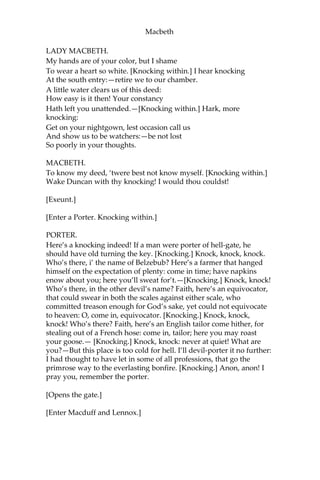 Macbeth
LADY MACBETH.
What do you mean?
MACBETH.
Still it cried, “Sleep no more!” to all the house:
“Glamis hath murder’d sleep, and therefore Cawdor
Shall sleep no more,—Macbeth shall sleep no more!”
LADY MACBETH.
Who was it that thus cried? Why, worthy thane,
You do unbend your noble strength to think
So brainsickly of things.—Go get some water,
And wash this filthy witness from your hand.—
Why did you bring these daggers from the place?
They must lie there: go carry them; and smear
The sleepy grooms with blood.
MACBETH.
I’ll go no more:
I am afraid to think what I have done;
Look on’t again I dare not.
LADY MACBETH.
Infirm of purpose!
Give me the daggers: the sleeping and the dead
Are but as pictures: ‘tis the eye of childhood
That fears a painted devil. If he do bleed,
I’ll gild the faces of the grooms withal,
For it must seem their guilt.
[Exit. Knocking within.]
MACBETH.
Whence is that knocking?
How is’t with me, when every noise appals me?
What hands are here? Ha, they pluck out mine eyes!
Will all great Neptune’s ocean wash this blood
Clean from my hand? No; this my hand will rather
The multitudinous seas incarnadine,
Making the green one red.
[Re-enter Lady Macbeth.]
 