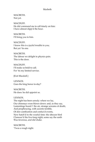 Macbeth
MACDUFF.
Was it so late, friend, ere you went to bed,
That you do lie so late?
PORTER.
Faith, sir, we were carousing till the second cock: and drink, sir, is a
great provoker of three things.
MACDUFF.
What three things does drink especially provoke?
PORTER.
Marry, sir, nose-painting, sleep, and urine. Lechery, sir, it provokes
and unprovokes; it provokes the desire, but it takes away the
performance: therefore much drink may be said to be an equivocator
with lechery: it makes him, and it mars him; it sets him on, and it
takes him off; it persuades him, and disheartens him; makes him
stand to, and not stand to: in conclusion, equivocates him in a sleep,
and giving him the lie, leaves him.
MACDUFF.
I believe drink gave thee the lie last night.
PORTER.
That it did, sir, i’ the very throat o’ me; but I requited him for his lie;
and, I think, being too strong for him, though he took up my legs
sometime, yet I made a shift to cast him.
MACDUFF.
Is thy master stirring?—
Our knocking has awak’d him; here he comes.
[Enter Macbeth.]
LENNOX.
Good morrow, noble sir!
MACBETH.
Good morrow, both!
MACDUFF.
Is the king stirring, worthy thane?
 