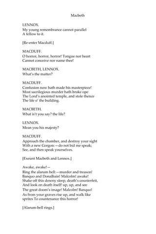 Macbeth
MACBETH.
Not yet.
MACDUFF.
He did command me to call timely on him:
I have almost slipp’d the hour.
MACBETH.
I’ll bring you to him.
MACDUFF.
I know this is a joyful trouble to you;
But yet ‘tis one.
MACBETH.
The labour we delight in physics pain.
This is the door.
MACDUFF.
I’ll make so bold to call.
For ‘tis my limited service.
[Exit Macduff.]
LENNOX.
Goes the king hence to-day?
MACBETH.
He does: he did appoint so.
LENNOX.
The night has been unruly: where we lay,
Our chimneys were blown down: and, as they say,
Lamentings heard i’ the air, strange screams of death;
And prophesying, with accents terrible,
Of dire combustion and confus’d events,
New hatch’d to the woeful time: the obscure bird
Clamour’d the live-long night; some say the earth
Was feverous, and did shake.
MACBETH.
‘Twas a rough night.
 