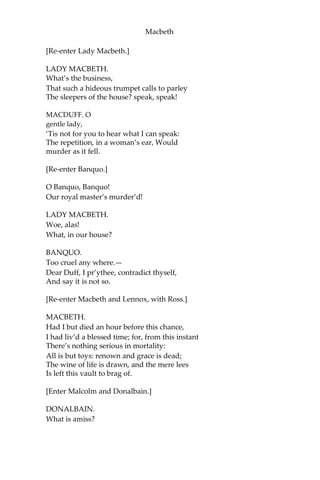 Macbeth
LENNOX.
My young remembrance cannot parallel
A fellow to it.
[Re-enter Macduff.]
MACDUFF.
O horror, horror, horror! Tongue nor heart
Cannot conceive nor name thee!
MACBETH, LENNOX.
What’s the matter?
MACDUFF.
Confusion now hath made his masterpiece!
Most sacrilegious murder hath broke ope
The Lord’s anointed temple, and stole thence
The life o’ the building.
MACBETH.
What is’t you say? the life?
LENNOX.
Mean you his majesty?
MACDUFF.
Approach the chamber, and destroy your sight
With a new Gorgon:—do not bid me speak;
See, and then speak yourselves.
[Exeunt Macbeth and Lennox.]
Awake, awake!—
Ring the alarum bell:—murder and treason!
Banquo and Donalbain! Malcolm! awake!
Shake off this downy sleep, death’s counterfeit,
And look on death itself! up, up, and see
The great doom’s image! Malcolm! Banquo!
As from your graves rise up, and walk like
sprites To countenance this horror!
[Alarum-bell rings.]
 