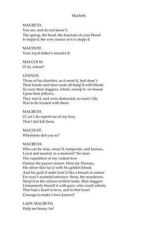 Macbeth
[Re-enter Lady Macbeth.]
LADY MACBETH.
What’s the business,
That such a hideous trumpet calls to parley
The sleepers of the house? speak, speak!
MACDUFF. O
gentle lady,
‘Tis not for you to hear what I can speak:
The repetition, in a woman’s ear, Would
murder as it fell.
[Re-enter Banquo.]
O Banquo, Banquo!
Our royal master’s murder’d!
LADY MACBETH.
Woe, alas!
What, in our house?
BANQUO.
Too cruel any where.—
Dear Duff, I pr’ythee, contradict thyself,
And say it is not so.
[Re-enter Macbeth and Lennox, with Ross.]
MACBETH.
Had I but died an hour before this chance,
I had liv’d a blessed time; for, from this instant
There’s nothing serious in mortality:
All is but toys: renown and grace is dead;
The wine of life is drawn, and the mere lees
Is left this vault to brag of.
[Enter Malcolm and Donalbain.]
DONALBAIN.
What is amiss?
 