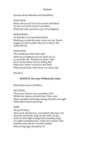 Macbeth
MACDUFF.
Look to the lady.
MALCOLM.
Why do we hold our tongues,
That most may claim this argument for ours?
DONALBAIN.
What should be spoken here, where our fate,
Hid in an auger hole, may rush, and seize us?
Let’s away;
Our tears are not yet brew’d.
MALCOLM.
Nor our strong sorrow
Upon the foot of motion.
BANQUO.
Look to the lady:—
[Lady Macbeth is carried out.]
And when we have our naked frailties hid,
That suffer in exposure, let us meet,
And question this most bloody piece of work
To know it further. Fears and scruples shake us:
In the great hand of God I stand; and thence,
Against the undivulg’d pretense I fight
Of treasonous malice.
MACDUFF.
And so do I.
ALL.
So all.
MACBETH.
Let’s briefly put on manly readiness,
And meet i’ the hall together.
ALL.
Well contented.
 