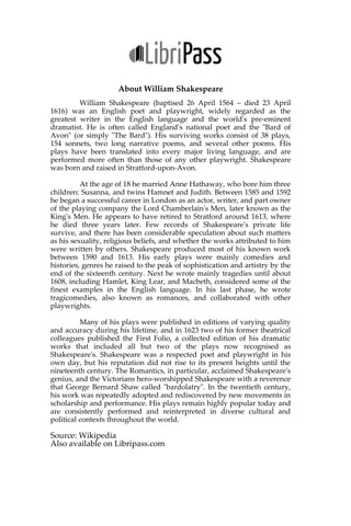 About William Shakespeare
William Shakespeare (baptised 26 April 1564 – died 23 April 1616)
was an English poet and playwright, widely regarded as the greatest writer in
the English language and the world's pre-eminent dramatist. He is often called
England's national poet and the "Bard of Avon" (or simply "The Bard"). His
surviving works consist of 38 plays, 154 sonnets, two long narrative poems,
and several other poems. His plays have been translated into every major
living language, and are performed more often than those of any other
playwright. Shakespeare was born and raised in Stratford-upon-Avon.
At the age of 18 he married Anne Hathaway, who bore him three
children: Susanna, and twins Hamnet and Judith. Between 1585 and 1592 he
began a successful career in London as an actor, writer, and part owner of the
playing company the Lord Chamberlain's Men, later known as the King's Men.
He appears to have retired to Stratford around 1613, where he died three years
later. Few records of Shakespeare's private life survive, and there has been
considerable speculation about such matters as his sexuality, religious beliefs,
and whether the works attributed to him were written by others. Shakespeare
produced most of his known work between 1590 and 1613. His early plays
were mainly comedies and histories, genres he raised to the peak of
sophistication and artistry by the end of the sixteenth century. Next he wrote
mainly tragedies until about 1608, including Hamlet, King Lear, and Macbeth,
considered some of the finest examples in the English language. In his last
phase, he wrote tragicomedies, also known as romances, and collaborated with
other playwrights.
Many of his plays were published in editions of varying quality and
accuracy during his lifetime, and in 1623 two of his former theatrical colleagues
published the First Folio, a collected edition of his dramatic works that
included all but two of the plays now recognised as Shakespeare's.
Shakespeare was a respected poet and playwright in his own day, but his
reputation did not rise to its present heights until the nineteenth century. The
Romantics, in particular, acclaimed Shakespeare's genius, and the Victorians
hero-worshipped Shakespeare with a reverence that George Bernard Shaw
called "bardolatry". In the twentieth century, his work was repeatedly adopted
and rediscovered by new movements in scholarship and performance. His
plays remain highly popular today and are consistently performed and
reinterpreted in diverse cultural and political contexts throughout the world.
Source: Wikipedia
Also available on Libripass.com
 