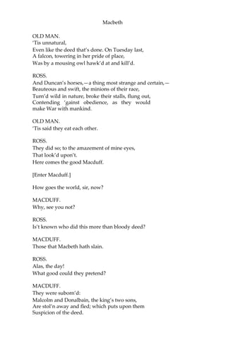 Macbeth
[Exeunt all but Malcolm and Donalbain.]
MALCOLM.
What will you do? Let’s not consort with them:
To show an unfelt sorrow is an office
Which the false man does easy. I’ll to England.
DONALBAIN.
To Ireland, I; our separated fortune
Shall keep us both the safer: where we are, There’s
daggers in men’s smiles: the near in blood, The
nearer bloody.
MALCOLM.
This murderous shaft that’s shot
Hath not yet lighted; and our safest way Is
to avoid the aim. Therefore to horse; And
let us not be dainty of leave-taking, But
shift away: there’s warrant in that theft
Which steals itself, when there’s no mercy left.
[Exeunt.]
SCENE II. The same. Without the Castle.
[Enter Ross and an old Man.]
OLD MAN.
Threescore and ten I can remember well:
Within the volume of which time I have seen
Hours dreadful and things strange; but this sore night
Hath trifled former knowings.
ROSS.
Ah, good father,
Thou seest, the heavens, as troubled with man’s act,
Threaten his bloody stage: by the clock ‘tis day,
And yet dark night strangles the travelling lamp;
Is’t night’s predominance, or the day’s shame, That
darkness does the face of earth entomb,
When living light should kiss it?
 