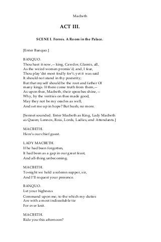 Macbeth
ACT III.
SCENE I. Forres. A Room in the Palace.
[Enter Banquo.]
BANQUO.
Thou hast it now,—king, Cawdor, Glamis, all,
As the weird women promis’d; and, I fear,
Thou play’dst most foully for’t; yet it was said
It should not stand in thy posterity;
But that myself should be the root and father Of
many kings. If there come truth from them,—
As upon thee, Macbeth, their speeches shine,—
Why, by the verities on thee made good,
May they not be my oracles as well,
And set me up in hope? But hush; no more.
[Sennet sounded. Enter Macbeth as King, Lady Macbeth
as Queen; Lennox, Ross, Lords, Ladies, and Attendants.]
MACBETH.
Here’s our chief guest.
LADY MACBETH.
If he had been forgotten,
It had been as a gap in our great feast,
And all-thing unbecoming.
MACBETH.
To-night we hold a solemn supper, sir,
And I’ll request your presence.
BANQUO.
Let your highness
Command upon me; to the which my duties
Are with a most indissoluble tie
For ever knit.
MACBETH.
Ride you this afternoon?
 