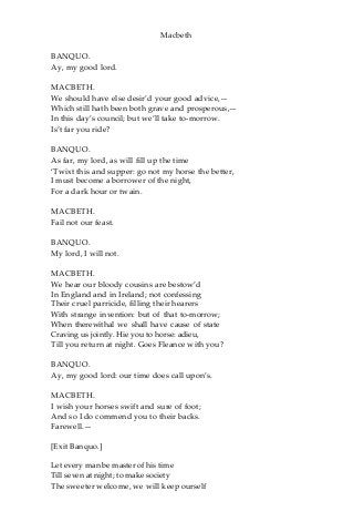 Macbeth
BANQUO.
Ay, my good lord.
MACBETH.
We should have else desir’d your good advice,—
Which still hath been both grave and prosperous,—
In this day’s council; but we’ll take to-morrow.
Is’t far you ride?
BANQUO.
As far, my lord, as will fill up the time
‘Twixt this and supper: go not my horse the better,
I must become a borrower of the night,
For a dark hour or twain.
MACBETH.
Fail not our feast.
BANQUO.
My lord, I will not.
MACBETH.
We hear our bloody cousins are bestow’d
In England and in Ireland; not confessing
Their cruel parricide, filling their hearers
With strange invention: but of that to-morrow;
When therewithal we shall have cause of state
Craving us jointly. Hie you to horse: adieu,
Till you return at night. Goes Fleance with you?
BANQUO.
Ay, my good lord: our time does call upon’s.
MACBETH.
I wish your horses swift and sure of foot;
And so I do commend you to their backs.
Farewell.—
[Exit Banquo.]
Let every man be master of his time
Till seven at night; to make society
The sweeter welcome, we will keep ourself
 